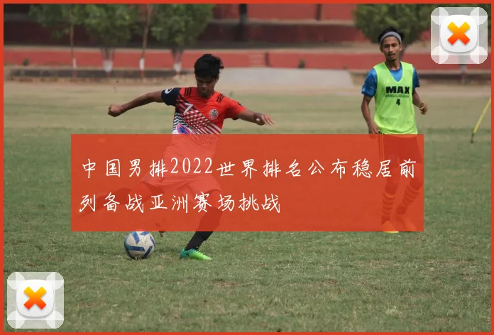 中国男排2022世界排名公布稳居前列备战亚洲赛场挑战