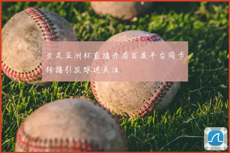 女足亚洲杯直播开启百度平台同步转播引发球迷关注