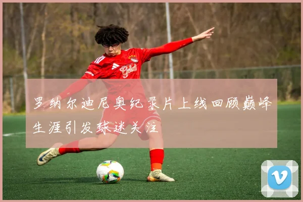 罗纳尔迪尼奥纪录片上线回顾巅峰生涯引发球迷关注