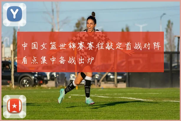 中国女篮世锦赛赛程敲定首战对阵看点集中备战出炉