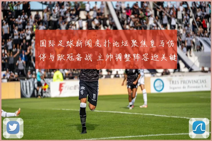 国际足球新闻虎扑论坛聚焦皇马伤停与欧冠备战 主帅调整阵容迎关键战