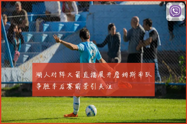 湖人对阵火箭直播展开詹姆斯率队争胜季后赛前景引关注