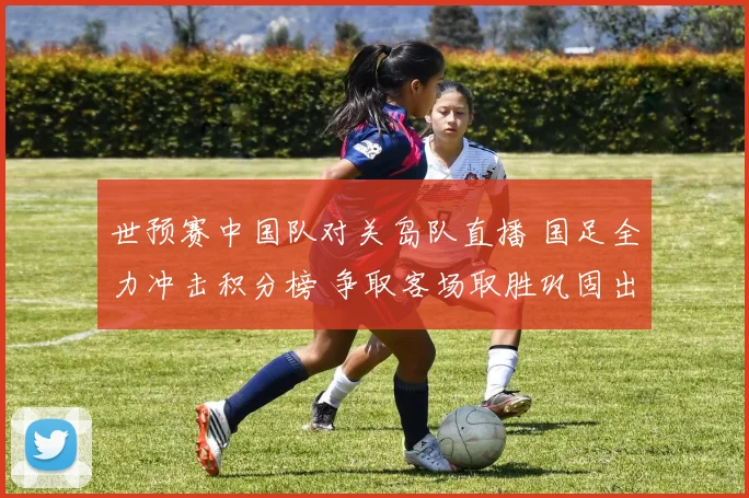 世预赛中国队对关岛队直播 国足全力冲击积分榜 争取客场取胜巩固出线形势