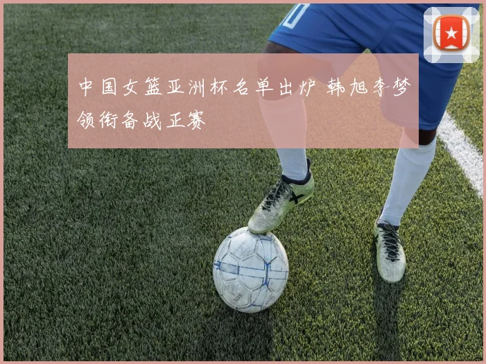 中国女篮亚洲杯名单出炉 韩旭李梦领衔备战正赛
