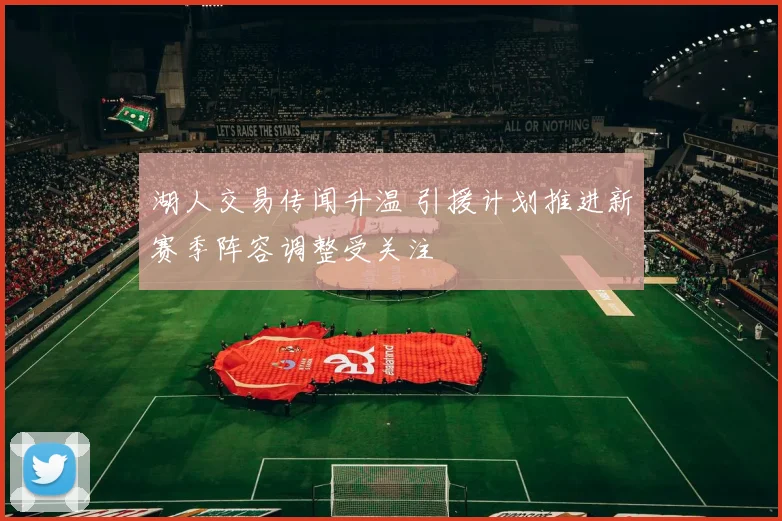 湖人交易传闻升温 引援计划推进新赛季阵容调整受关注