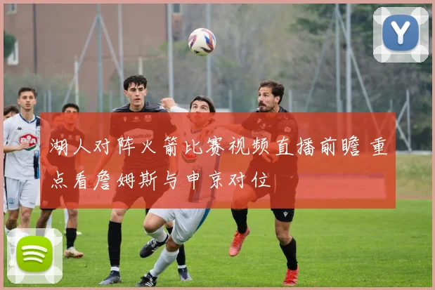 湖人对阵火箭比赛视频直播前瞻 重点看詹姆斯与申京对位