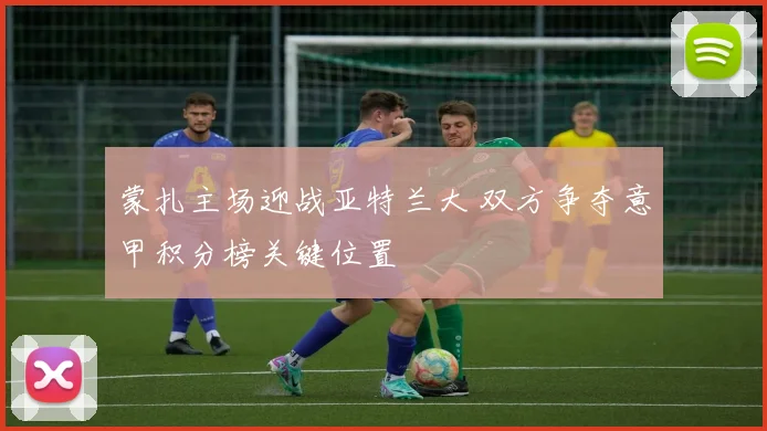 蒙扎主场迎战亚特兰大 双方争夺意甲积分榜关键位置