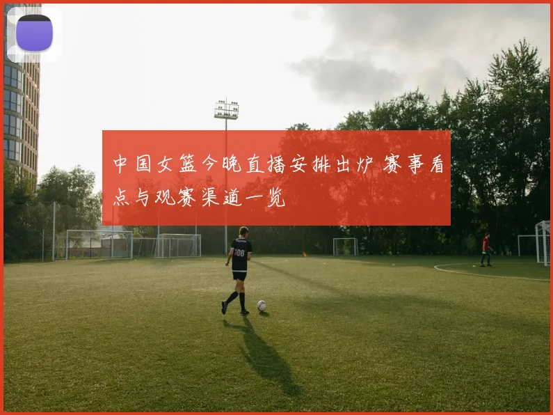 中国女篮今晚直播安排出炉 赛事看点与观赛渠道一览