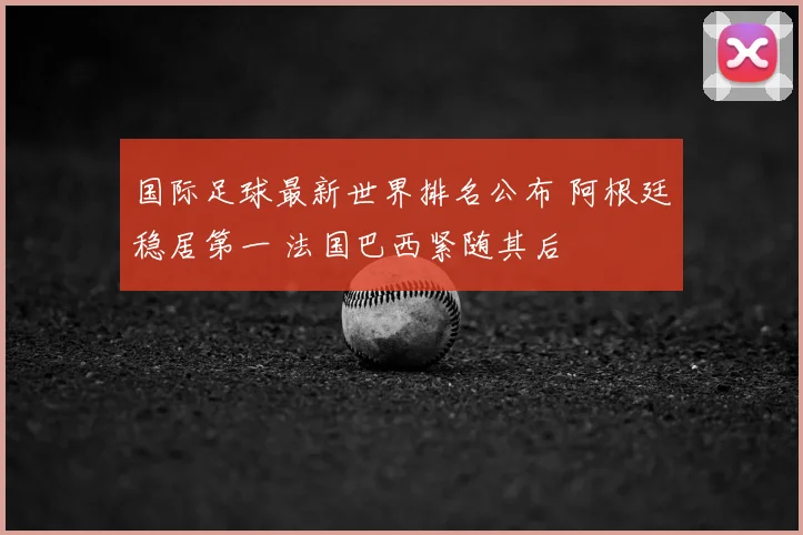 国际足球最新世界排名公布 阿根廷稳居第一 法国巴西紧随其后