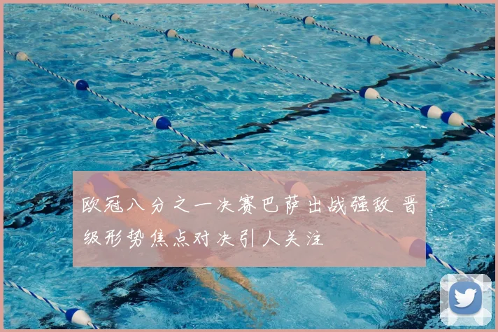 欧冠八分之一决赛巴萨出战强敌 晋级形势焦点对决引人关注