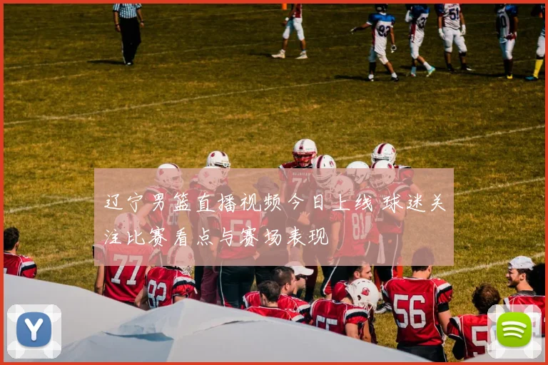 辽宁男篮直播视频今日上线 球迷关注比赛看点与赛场表现