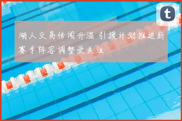 湖人交易传闻升温 引援计划推进新赛季阵容调整受关注