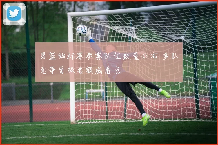 男篮锦标赛参赛队伍数量公布 多队竞争晋级名额成看点