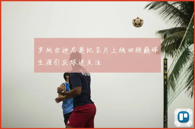 罗纳尔迪尼奥纪录片上线回顾巅峰生涯引发球迷关注