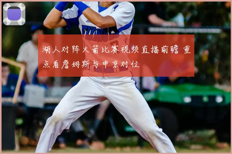 湖人对阵火箭比赛视频直播前瞻 重点看詹姆斯与申京对位