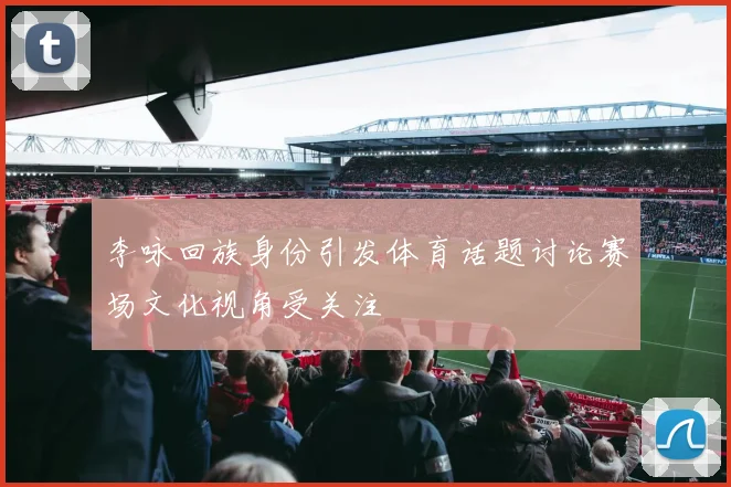 李咏回族身份引发体育话题讨论赛场文化视角受关注