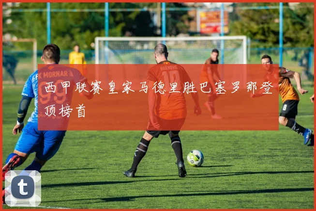 西甲联赛皇家马德里胜巴塞罗那登顶榜首