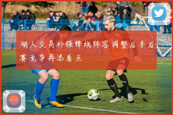 湖人交易补强锋线阵容调整后季后赛竞争再添看点