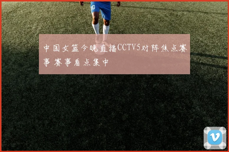 中国女篮今晚直播CCTV5对阵焦点赛事 赛事看点集中