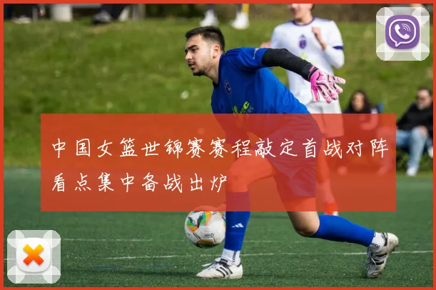 中国女篮世锦赛赛程敲定首战对阵看点集中备战出炉