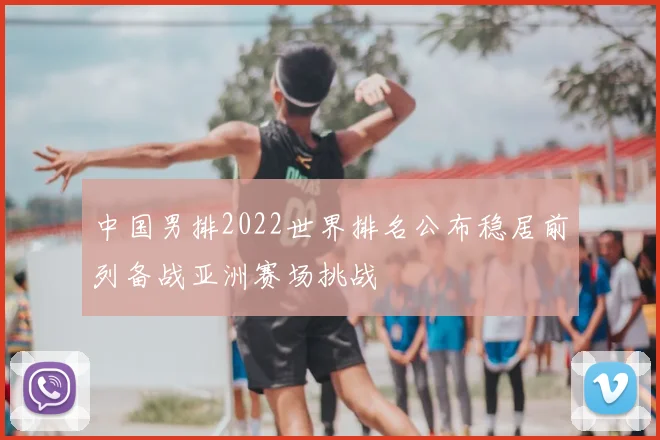 中国男排2022世界排名公布稳居前列备战亚洲赛场挑战