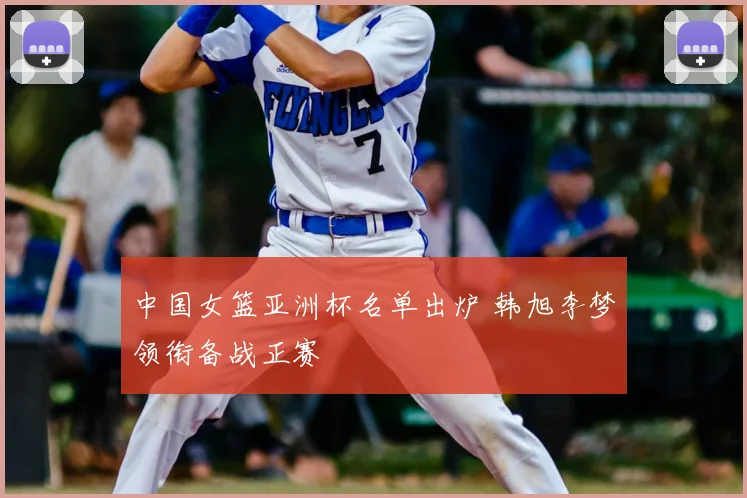 中国女篮亚洲杯名单出炉 韩旭李梦领衔备战正赛