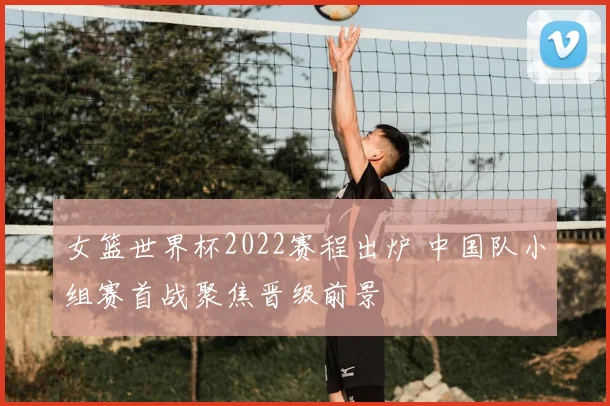 女篮世界杯2022赛程出炉 中国队小组赛首战聚焦晋级前景