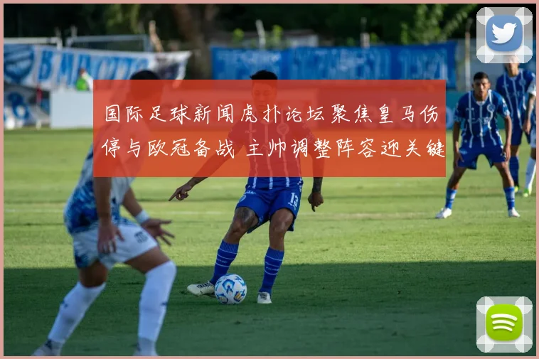 国际足球新闻虎扑论坛聚焦皇马伤停与欧冠备战 主帅调整阵容迎关键战