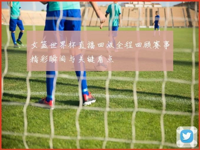 女篮世界杯直播回放全程回顾赛事精彩瞬间与关键看点