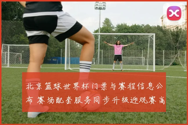 北京篮球世界杯门票与赛程信息公布 赛场配套服务同步升级迎观赛高峰