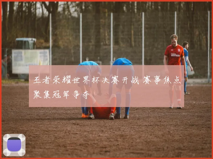 王者荣耀世界杯决赛开战 赛事焦点聚集冠军争夺