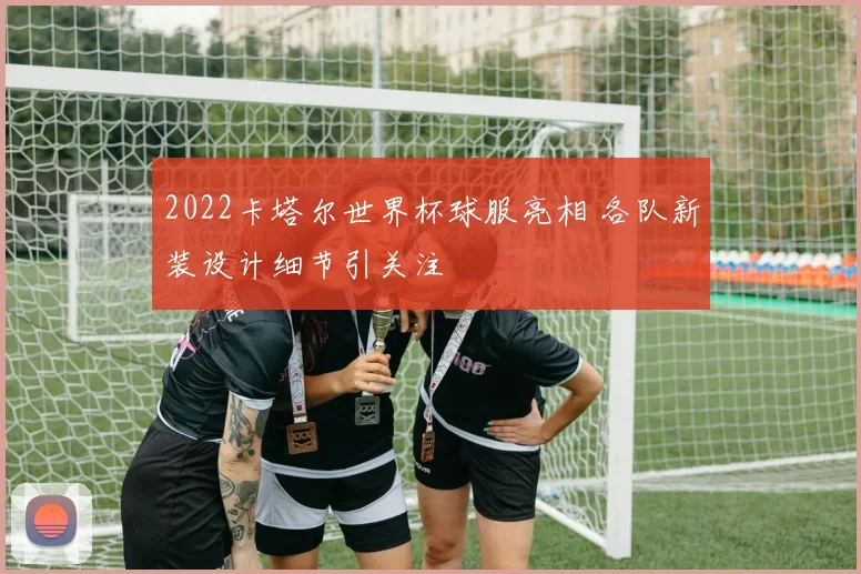2022卡塔尔世界杯球服亮相 各队新装设计细节引关注