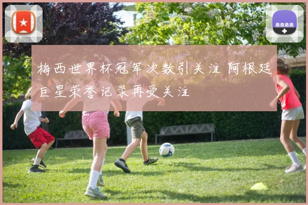 梅西世界杯冠军次数引关注 阿根廷巨星荣誉记录再受关注