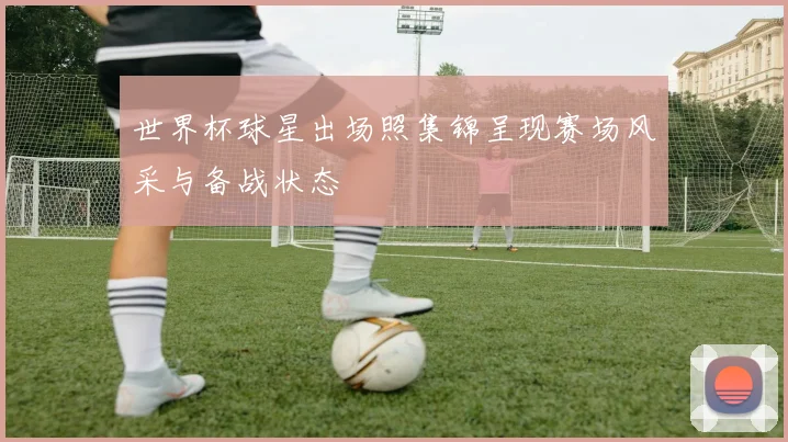 世界杯球星出场照集锦呈现赛场风采与备战状态