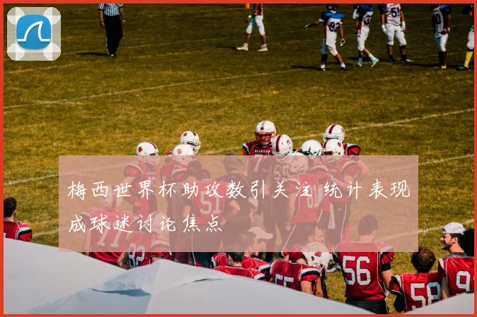 梅西世界杯助攻数引关注 统计表现成球迷讨论焦点