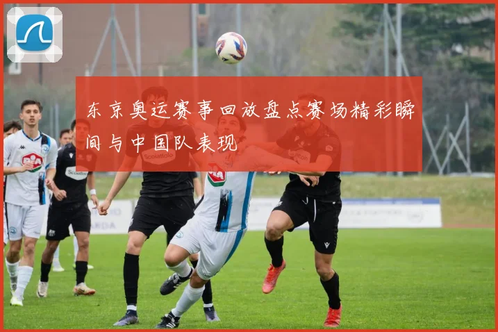 东京奥运赛事回放盘点赛场精彩瞬间与中国队表现