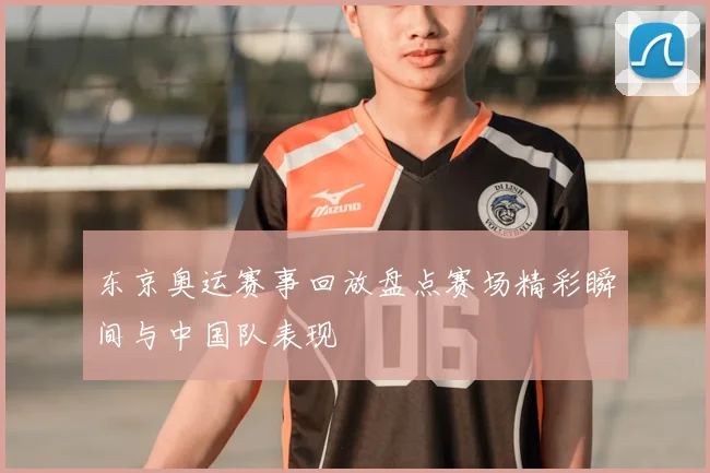 东京奥运赛事回放盘点赛场精彩瞬间与中国队表现