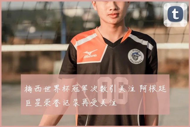 梅西世界杯冠军次数引关注 阿根廷巨星荣誉记录再受关注