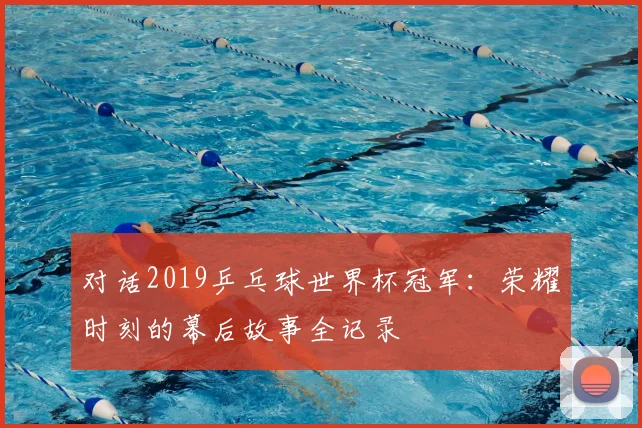 对话2019乒乓球世界杯冠军:荣耀时刻的幕后故事全记录