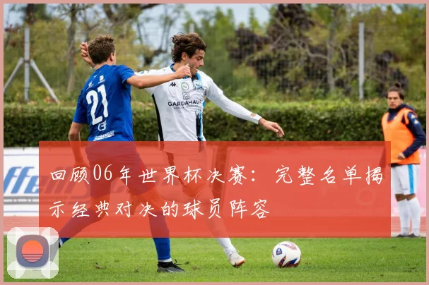 回顾06年世界杯决赛:完整名单揭示经典对决的球员阵容