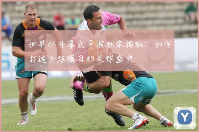 世界杯开幕式导演独家揭秘：如何打造全球瞩目的足球盛典