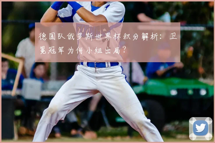 德国队俄罗斯世界杯积分解析:卫冕冠军为何小组出局?