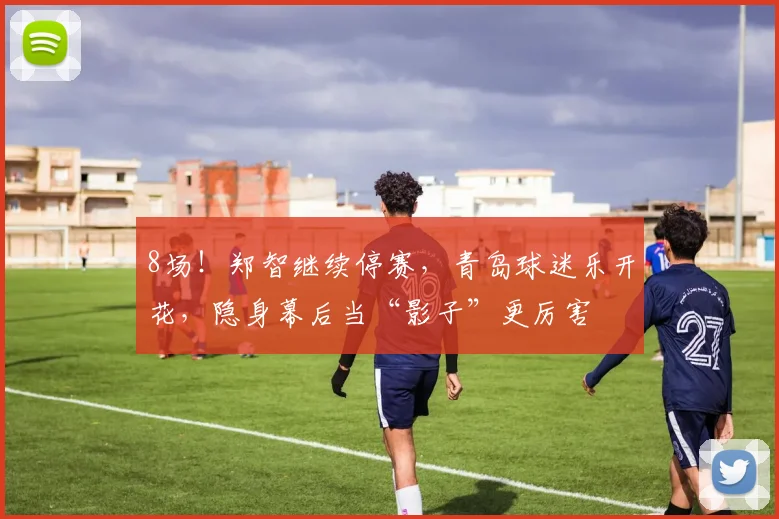 8场！郑智继续停赛，青岛球迷乐开花，隐身幕后当“影子”更厉害