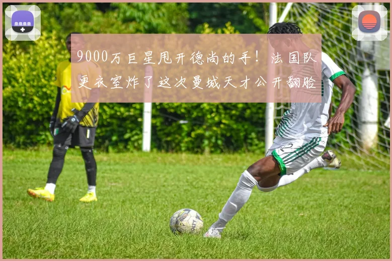 9000万巨星甩开德尚的手！法国队更衣室炸了这次曼城天才公开翻脸