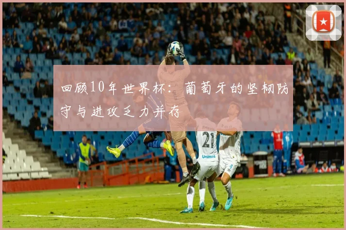 回顾10年世界杯:葡萄牙的坚韧防守与进攻乏力并存